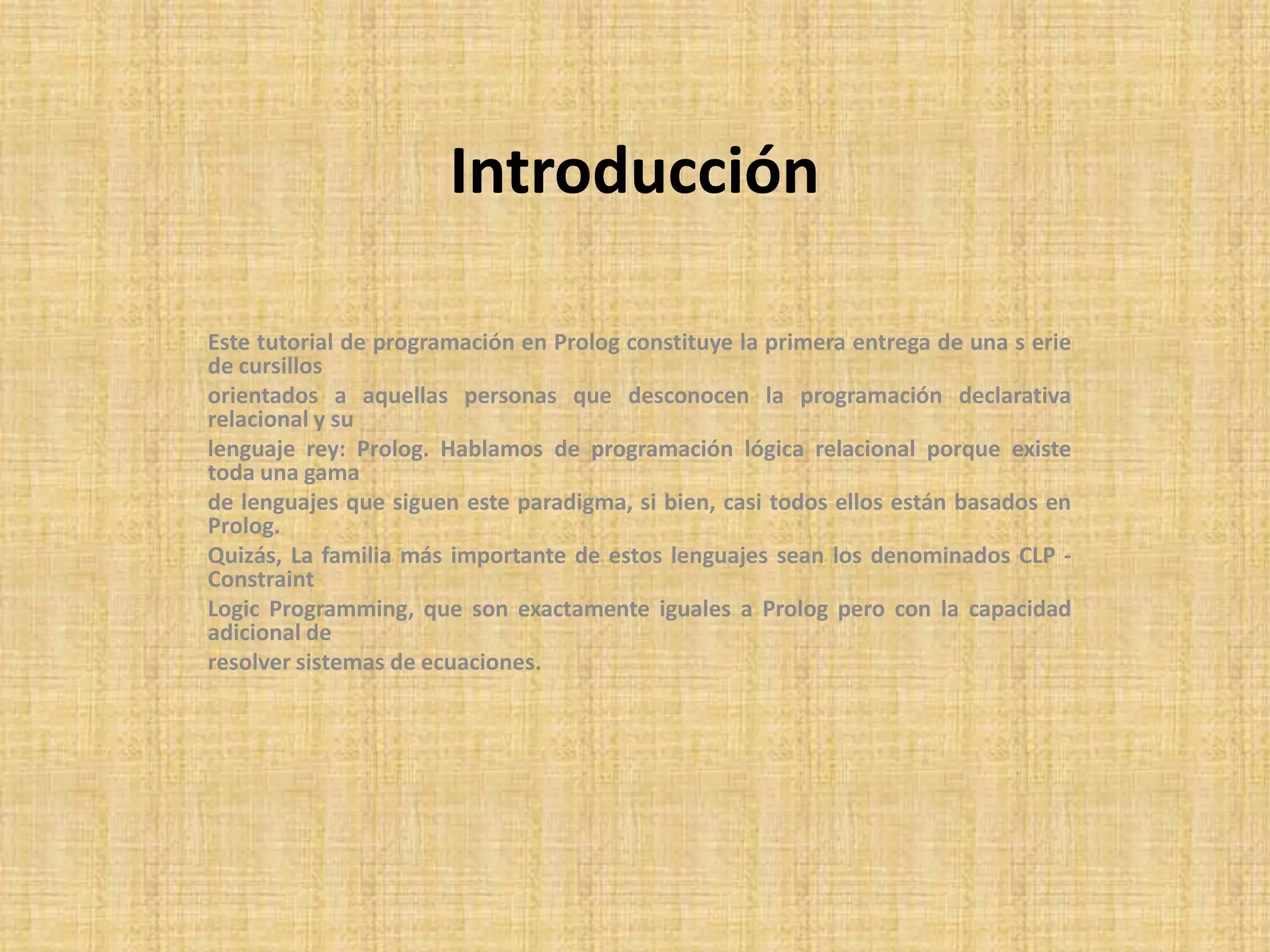 Introducción

Este tutorial de programación en Prolog constituye la primera entrega de una s erie
de cursillos
orientados a aquellas personas que desconocen la programación declarativa
relacional y su
lenguaje rey: Prolog. Hablamos de programación lógica relacional porque existe
toda una gama
de lenguajes que siguen este paradigma, si bien, casi todos ellos están basados en
Prolog.
Quizás, La familia más importante de estos lenguajes sean los denominados CLP -
Constraint
Logic Programming, que son exactamente iguales a Prolog pero con la capacidad
adicional de
resolver sistemas de ecuaciones.
 