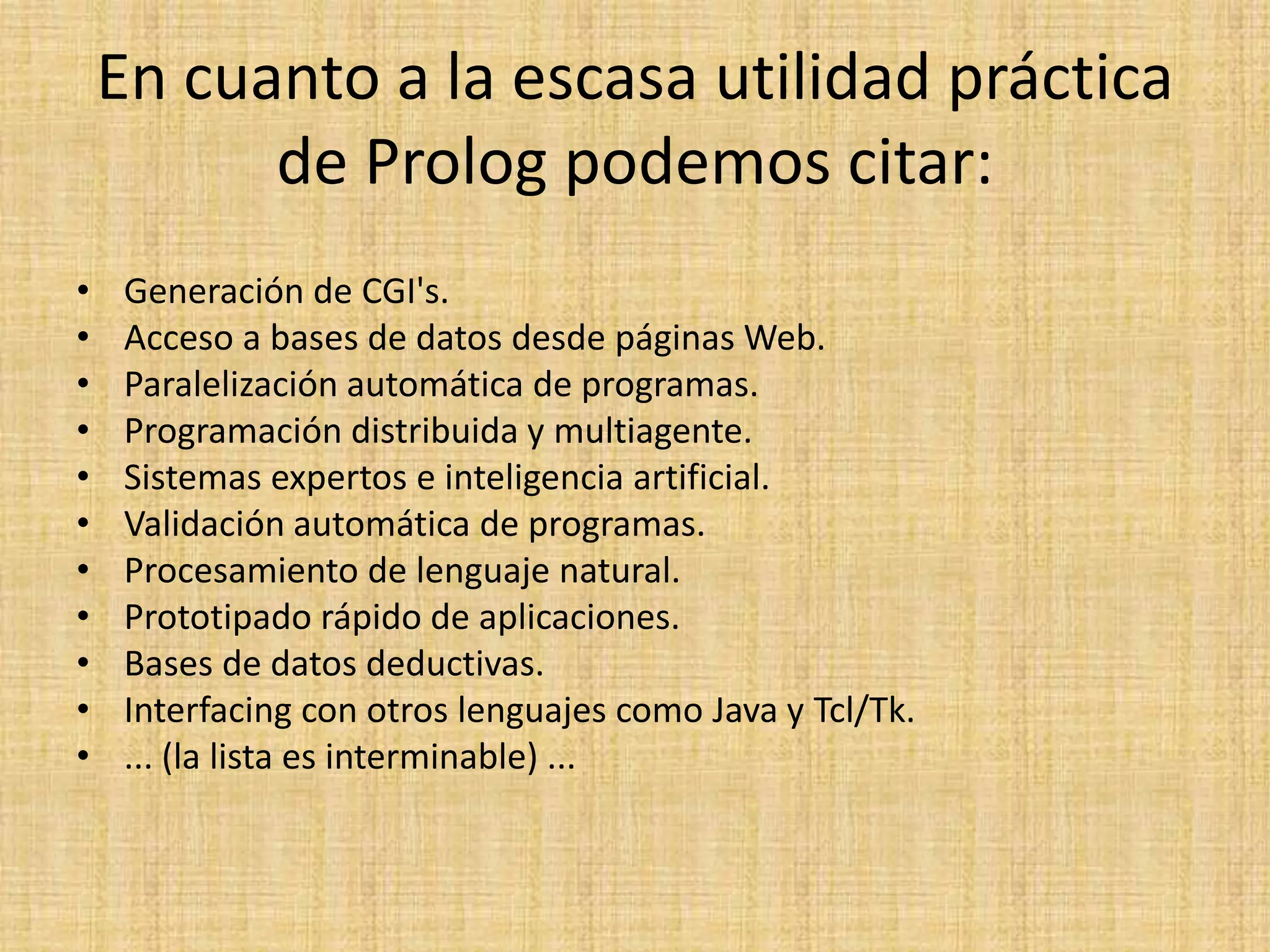 En cuanto a la escasa utilidad práctica
          de Prolog podemos citar:
•    Generación de CGI's.
•    Acceso a bases de datos desde páginas Web.
•    Paralelización automática de programas.
•    Programación distribuida y multiagente.
•    Sistemas expertos e inteligencia artificial.
•    Validación automática de programas.
•    Procesamiento de lenguaje natural.
•    Prototipado rápido de aplicaciones.
•    Bases de datos deductivas.
•    Interfacing con otros lenguajes como Java y Tcl/Tk.
•    ... (la lista es interminable) ...
 