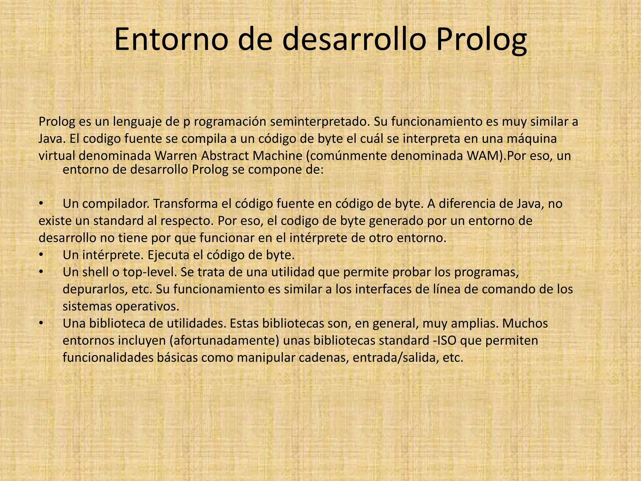 Entorno de desarrollo Prolog

Prolog es un lenguaje de p rogramación seminterpretado. Su funcionamiento es muy similar a
Java. El codigo fuente se compila a un código de byte el cuál se interpreta en una máquina
virtual denominada Warren Abstract Machine (comúnmente denominada WAM).Por eso, un
     entorno de desarrollo Prolog se compone de:

• Un compilador. Transforma el código fuente en código de byte. A diferencia de Java, no
existe un standard al respecto. Por eso, el codigo de byte generado por un entorno de
desarrollo no tiene por que funcionar en el intérprete de otro entorno.
• Un intérprete. Ejecuta el código de byte.
• Un shell o top-level. Se trata de una utilidad que permite probar los programas,
    depurarlos, etc. Su funcionamiento es similar a los interfaces de línea de comando de los
    sistemas operativos.
• Una biblioteca de utilidades. Estas bibliotecas son, en general, muy amplias. Muchos
    entornos incluyen (afortunadamente) unas bibliotecas standard -ISO que permiten
    funcionalidades básicas como manipular cadenas, entrada/salida, etc.
 