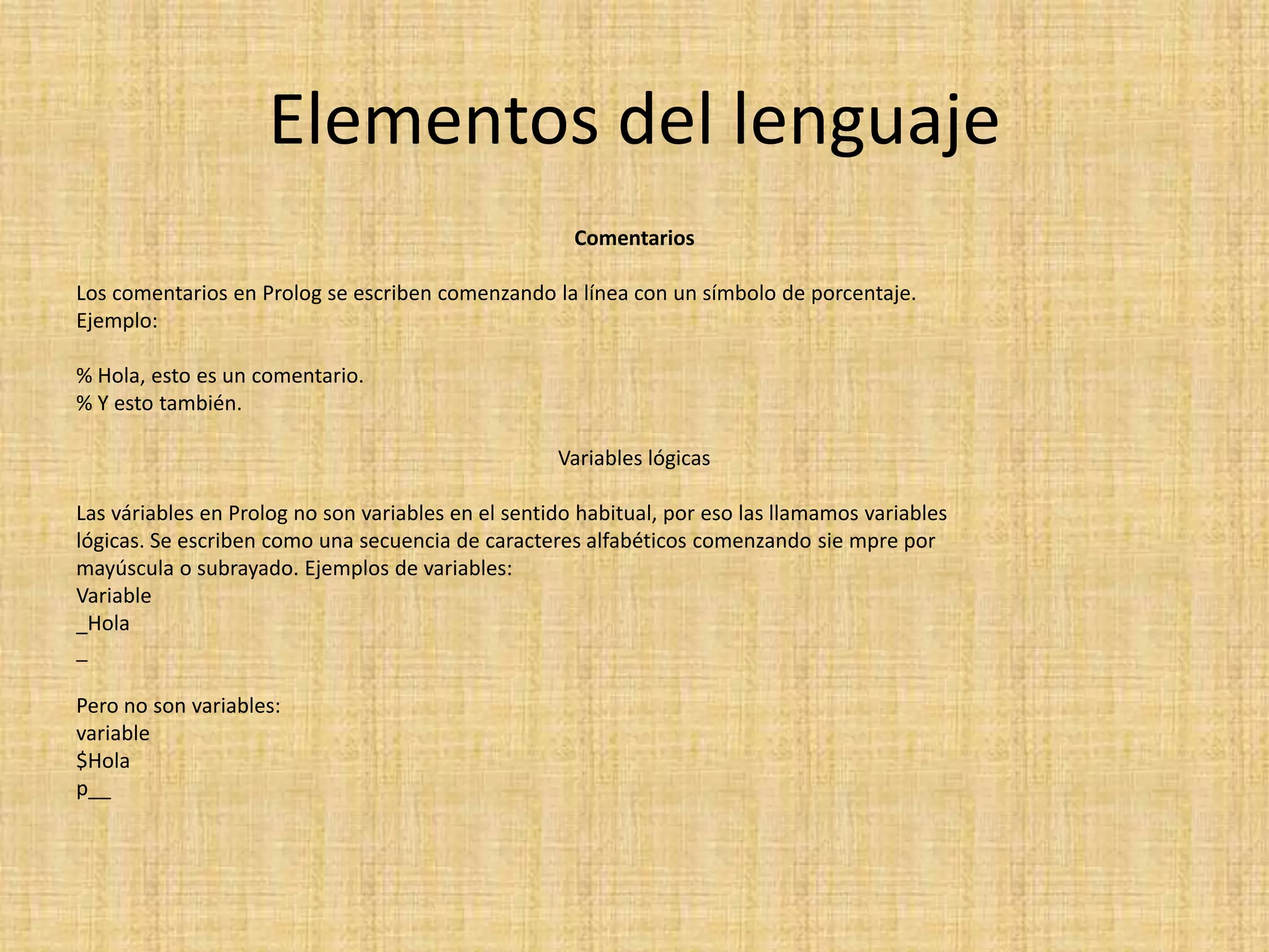 Elementos del lenguaje
                                                      Comentarios

Los comentarios en Prolog se escriben comenzando la línea con un símbolo de porcentaje.
Ejemplo:

% Hola, esto es un comentario.
% Y esto también.

                                                    Variables lógicas

Las váriables en Prolog no son variables en el sentido habitual, por eso las llamamos variables
lógicas. Se escriben como una secuencia de caracteres alfabéticos comenzando sie mpre por
mayúscula o subrayado. Ejemplos de variables:
Variable
_Hola
_

Pero no son variables:
variable
$Hola
p__
 