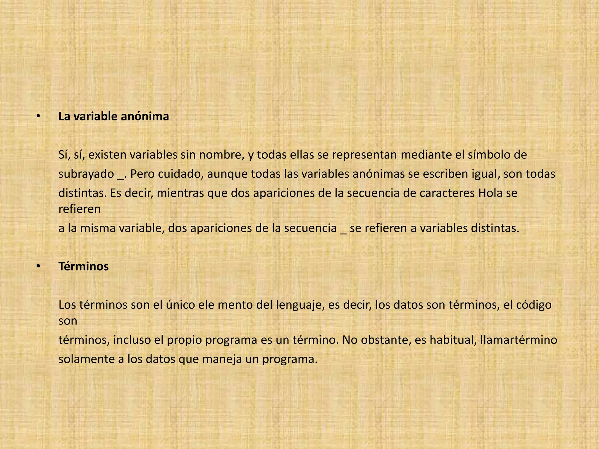 •   La variable anónima

    Sí, sí, existen variables sin nombre, y todas ellas se representan mediante el símbolo de
    subrayado _. Pero cuidado, aunque todas las variables anónimas se escriben igual, son todas
    distintas. Es decir, mientras que dos apariciones de la secuencia de caracteres Hola se
    refieren
    a la misma variable, dos apariciones de la secuencia _ se refieren a variables distintas.

•   Términos

    Los términos son el único ele mento del lenguaje, es decir, los datos son términos, el código
    son
    términos, incluso el propio programa es un término. No obstante, es habitual, llamartérmino
    solamente a los datos que maneja un programa.
 