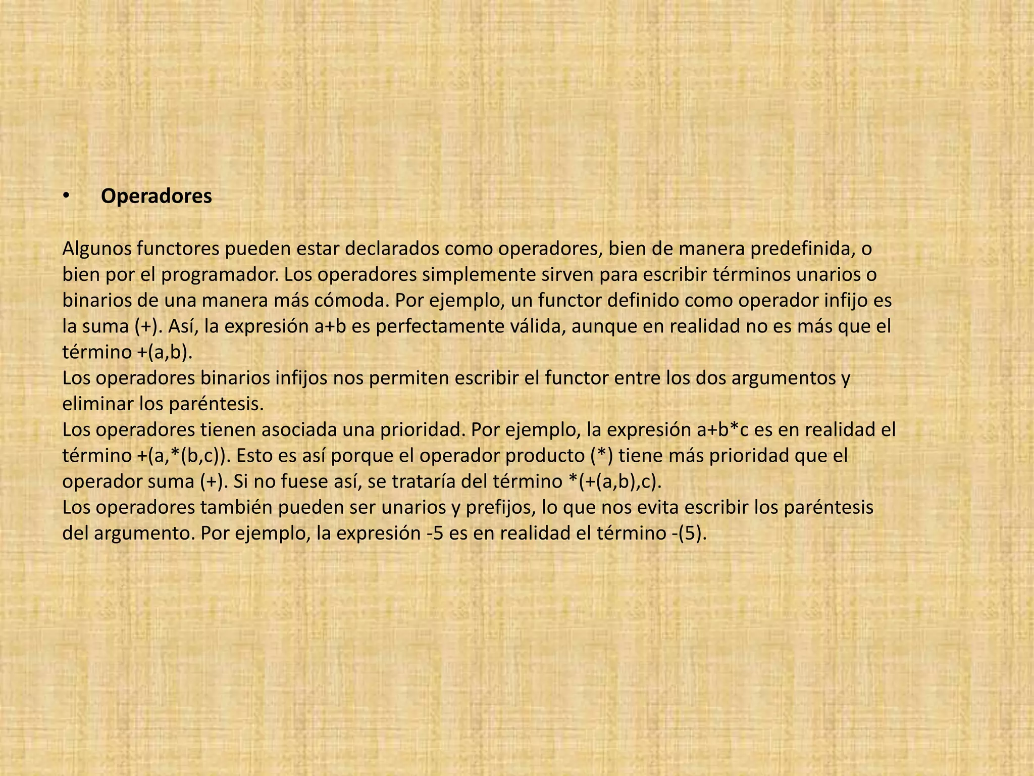 •   Operadores

Algunos functores pueden estar declarados como operadores, bien de manera predefinida, o
bien por el programador. Los operadores simplemente sirven para escribir términos unarios o
binarios de una manera más cómoda. Por ejemplo, un functor definido como operador infijo es
la suma (+). Así, la expresión a+b es perfectamente válida, aunque en realidad no es más que el
término +(a,b).
Los operadores binarios infijos nos permiten escribir el functor entre los dos argumentos y
eliminar los paréntesis.
Los operadores tienen asociada una prioridad. Por ejemplo, la expresión a+b*c es en realidad el
término +(a,*(b,c)). Esto es así porque el operador producto (*) tiene más prioridad que el
operador suma (+). Si no fuese así, se trataría del término *(+(a,b),c).
Los operadores también pueden ser unarios y prefijos, lo que nos evita escribir los paréntesis
del argumento. Por ejemplo, la expresión -5 es en realidad el término -(5).
 
