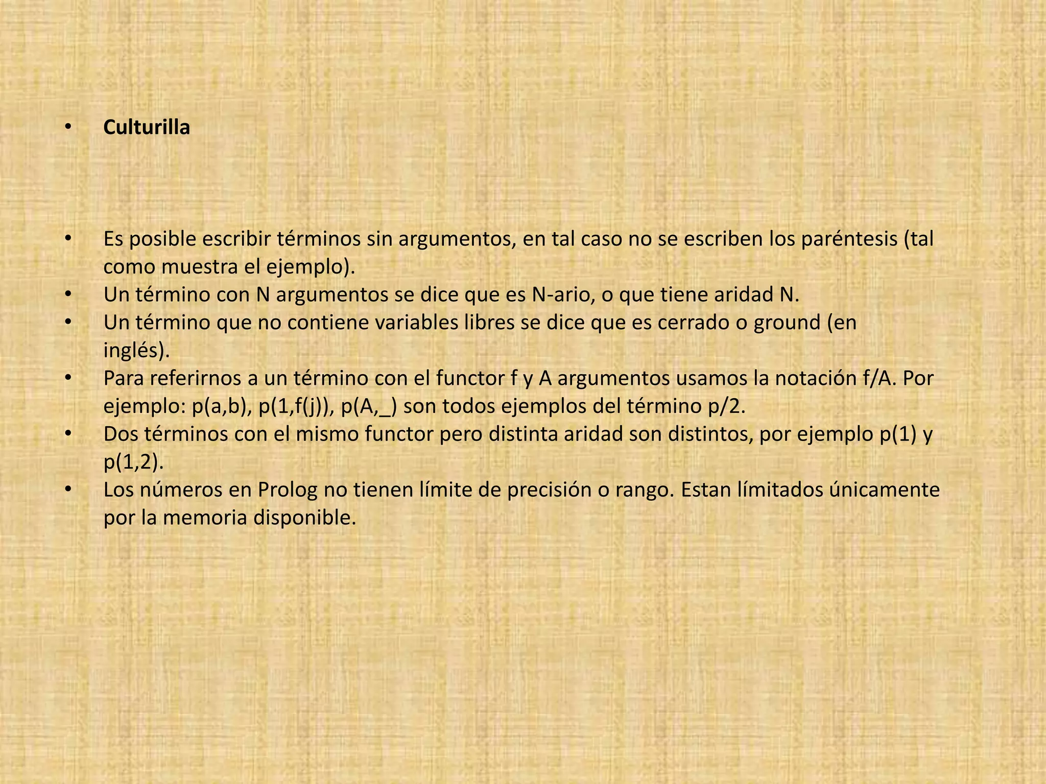 •   Culturilla



•   Es posible escribir términos sin argumentos, en tal caso no se escriben los paréntesis (tal
    como muestra el ejemplo).
•   Un término con N argumentos se dice que es N-ario, o que tiene aridad N.
•   Un término que no contiene variables libres se dice que es cerrado o ground (en
    inglés).
•   Para referirnos a un término con el functor f y A argumentos usamos la notación f/A. Por
    ejemplo: p(a,b), p(1,f(j)), p(A,_) son todos ejemplos del término p/2.
•   Dos términos con el mismo functor pero distinta aridad son distintos, por ejemplo p(1) y
    p(1,2).
•   Los números en Prolog no tienen límite de precisión o rango. Estan límitados únicamente
    por la memoria disponible.
 
