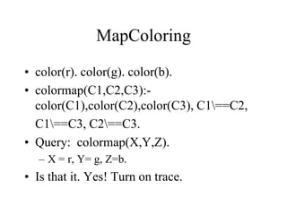 MapColoring
• color(r). color(g). color(b).
• colormap(C1,C2,C3):-
color(C1),color(C2),color(C3), C1==C2,
C1==C3, C2==C3.
• Query: colormap(X,Y,Z).
– X = r, Y= g, Z=b.
• Is that it. Yes! Turn on trace.
 