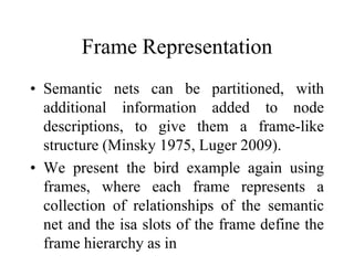 Frame Representation
• Semantic nets can be partitioned, with
additional information added to node
descriptions, to give them a frame-like
structure (Minsky 1975, Luger 2009).
• We present the bird example again using
frames, where each frame represents a
collection of relationships of the semantic
net and the isa slots of the frame define the
frame hierarchy as in
 