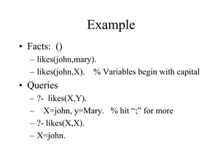 Example
• Facts: ()
– likes(john,mary).
– likes(john,X). % Variables begin with capital
• Queries
– ?- likes(X,Y).
– X=john, y=Mary. % hit “;” for more
– ?- likes(X,X).
– X=john.
 