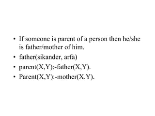 • If someone is parent of a person then he/she
is father/mother of him.
• father(sikander, arfa)
• parent(X,Y):-father(X,Y).
• Parent(X,Y):-mother(X.Y).
 