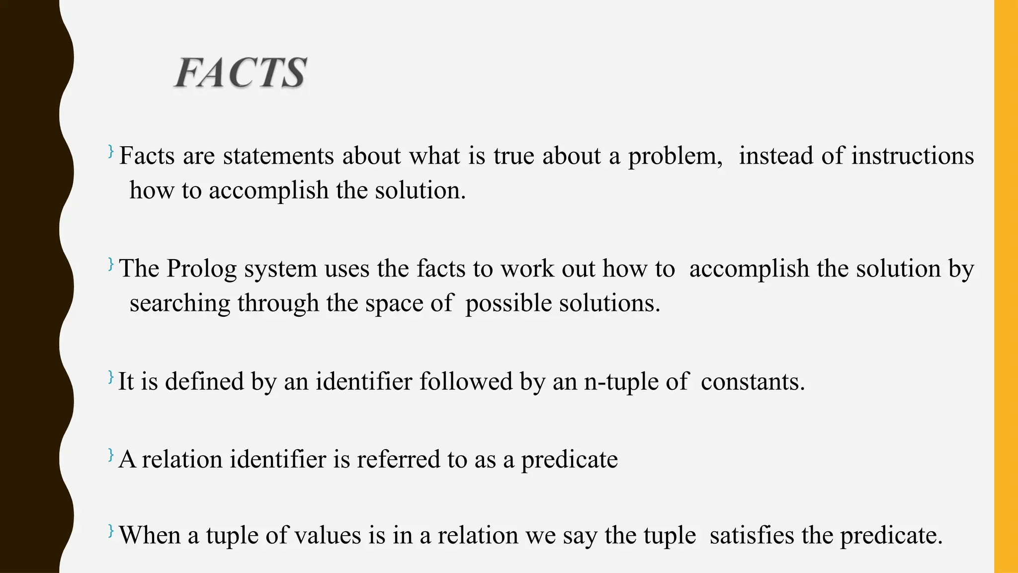 }
Facts are statements about what is true about a problem, instead of instructions
how to accomplish the solution.
}
The Prolog system uses the facts to work out how to accomplish the solution by
searching through the space of possible solutions.
}
It is defined by an identifier followed by an n-tuple of constants.
}
A relation identifier is referred to as a predicate
}
When a tuple of values is in a relation we say the tuple satisfies the predicate.
 