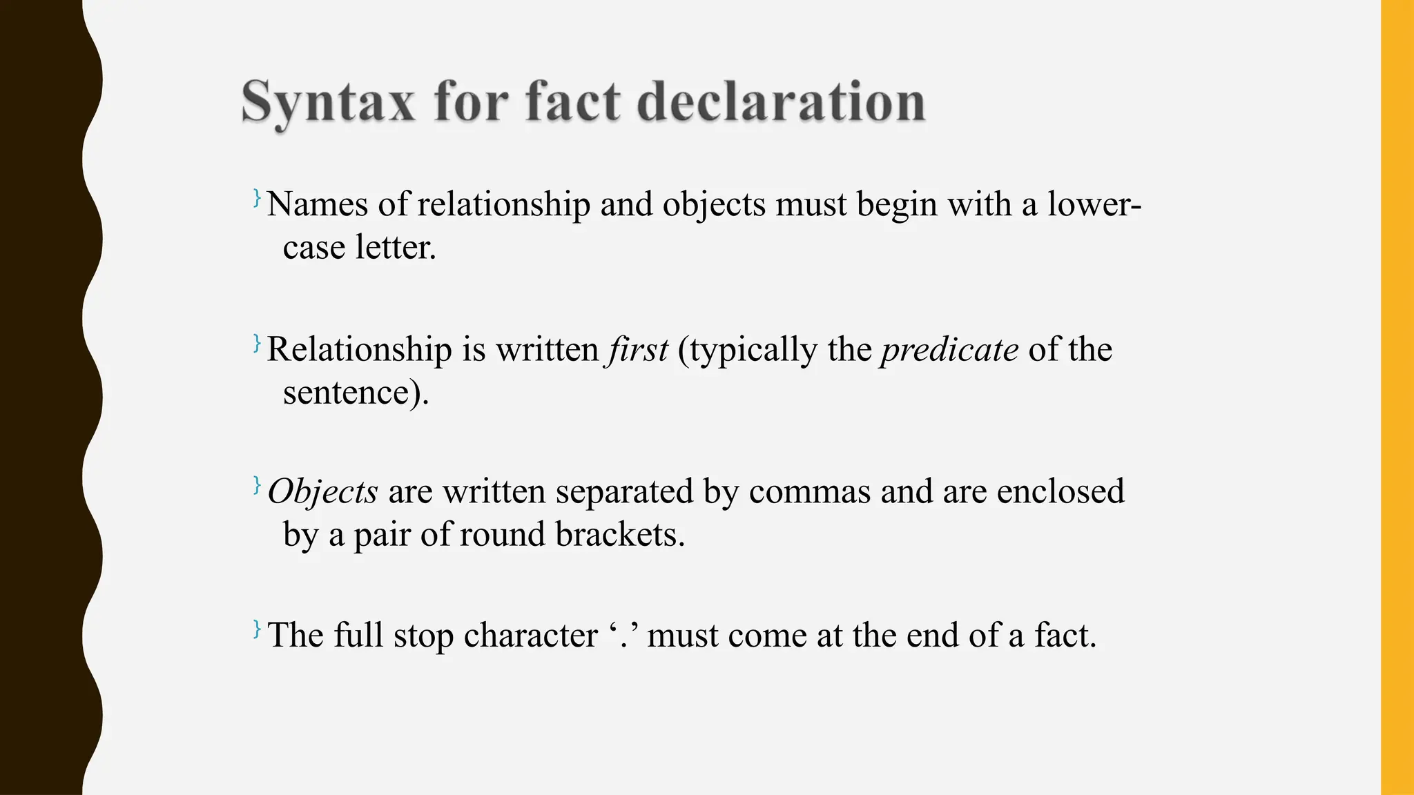 }
Names of relationship and objects must begin with a lower-
case letter.
}
Relationship is written first (typically the predicate of the
sentence).
}
Objects are written separated by commas and are enclosed
by a pair of round brackets.
}
The full stop character ‘.’ must come at the end of a fact.
 