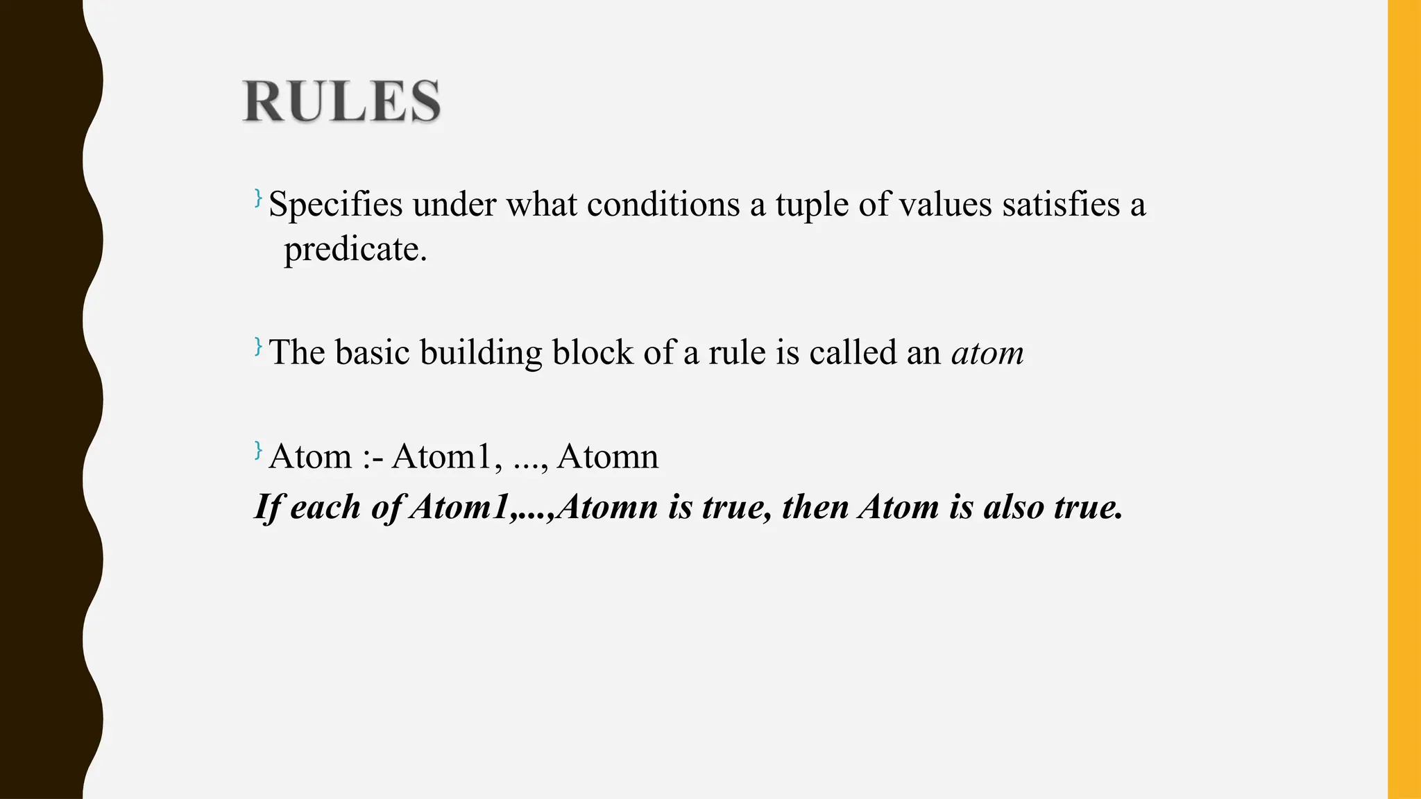 }
Specifies under what conditions a tuple of values satisfies a
predicate.
}
The basic building block of a rule is called an atom
}
Atom :- Atom1, ..., Atomn
If each of Atom1,...,Atomn is true, then Atom is also true.
 