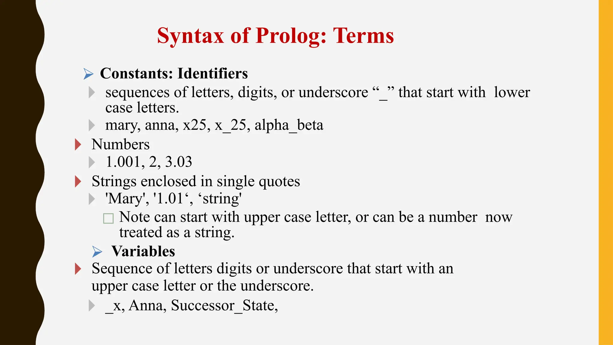Syntax of Prolog: Terms
⮚ Constants: Identifiers
🞂 sequences of letters, digits, or underscore “_” that start with lower
case letters.
🞂 mary, anna, x25, x_25, alpha_beta
🞂 Numbers
🞂 1.001, 2, 3.03
🞂 Strings enclosed in single quotes
🞂 'Mary', '1.01‘, ‘string'
◻ Note can start with upper case letter, or can be a number now
treated as a string.
⮚ Variables
🞂 Sequence of letters digits or underscore that start with an
upper case letter or the underscore.
🞂 _x, Anna, Successor_State,
 