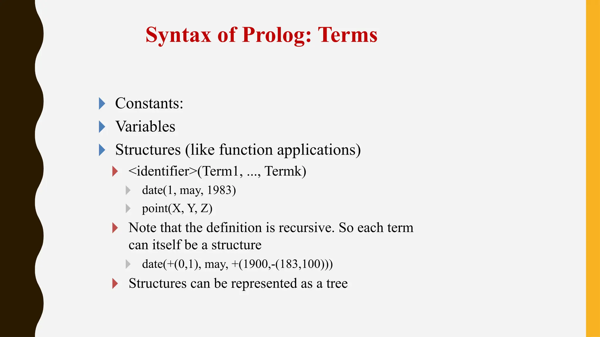 Syntax of Prolog: Terms
🞂 Constants:
🞂 Variables
🞂 Structures (like function applications)
🞂 <identifier>(Term1, ..., Termk)
🞂 date(1, may, 1983)
🞂 point(X, Y, Z)
🞂 Note that the definition is recursive. So each term
can itself be a structure
🞂 date(+(0,1), may, +(1900,-(183,100)))
🞂 Structures can be represented as a tree
 