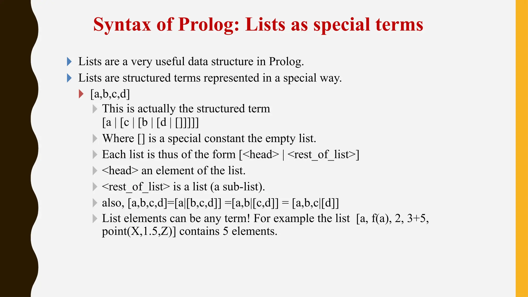 Syntax of Prolog: Lists as special terms
🞂 Lists are a very useful data structure in Prolog.
🞂 Lists are structured terms represented in a special way.
🞂 [a,b,c,d]
🞂 This is actually the structured term
[a | [c | [b | [d | []]]]]
🞂 Where [] is a special constant the empty list.
🞂 Each list is thus of the form [<head> | <rest_of_list>]
🞂 <head> an element of the list.
🞂 <rest_of_list> is a list (a sub-list).
🞂 also, [a,b,c,d]=[a|[b,c,d]] =[a,b|[c,d]] = [a,b,c|[d]]
🞂 List elements can be any term! For example the list [a, f(a), 2, 3+5,
point(X,1.5,Z)] contains 5 elements.
 