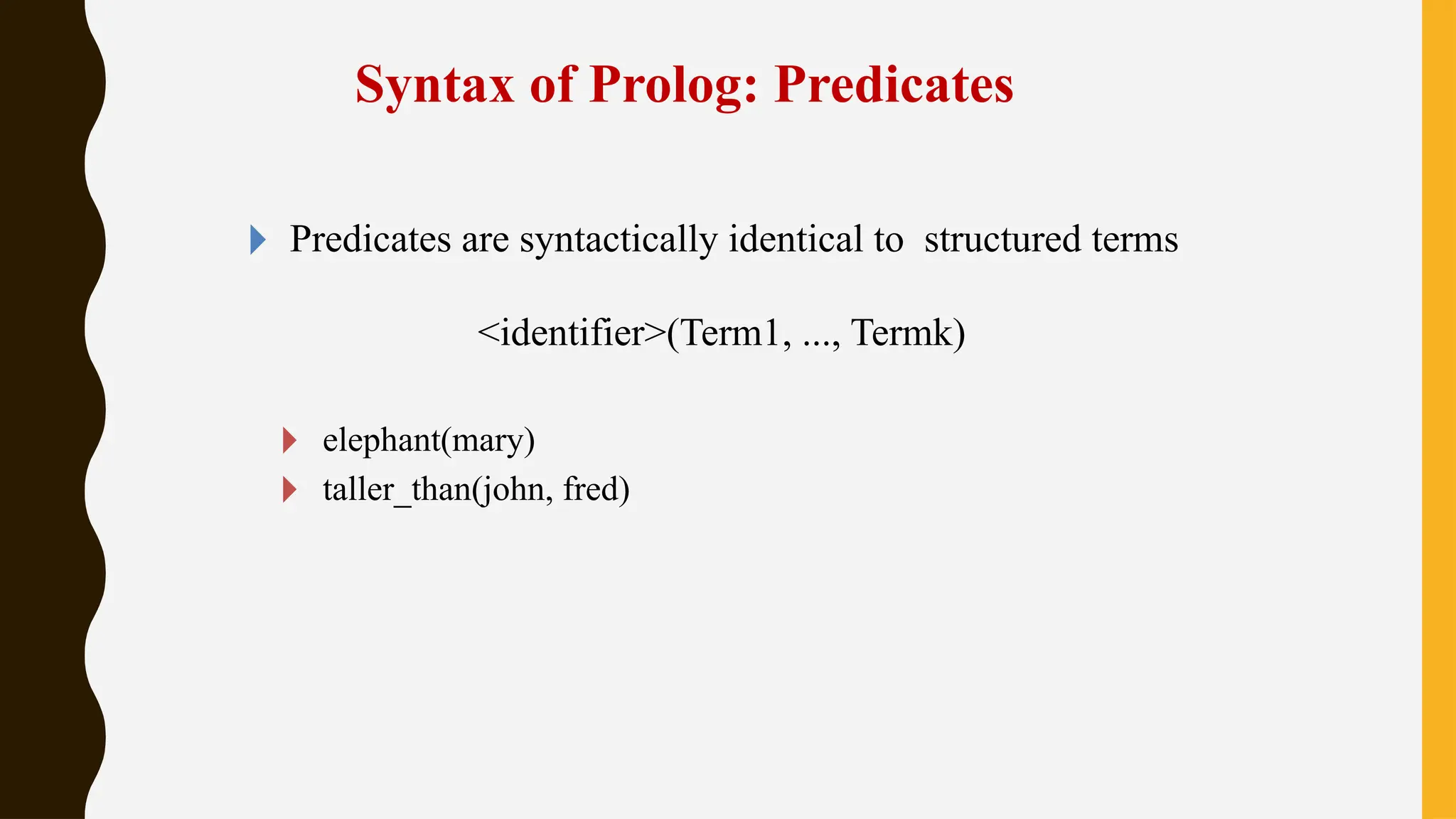 Syntax of Prolog: Predicates
🞂 Predicates are syntactically identical to structured terms
<identifier>(Term1, ..., Termk)
🞂 elephant(mary)
🞂 taller_than(john, fred)
 