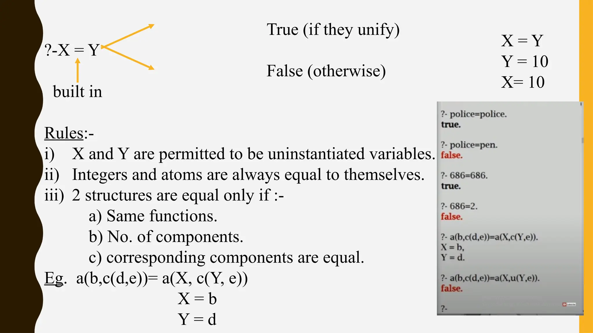 True (if they unify)
?-X = Y
False (otherwise)
built in
Rules:-
i) X and Y are permitted to be uninstantiated variables.
ii) Integers and atoms are always equal to themselves.
iii) 2 structures are equal only if :-
a) Same functions.
b) No. of components.
c) corresponding components are equal.
Eg. a(b,c(d,e))= a(X, c(Y, e))
X = b
Y = d
X = Y
Y = 10
X= 10
 