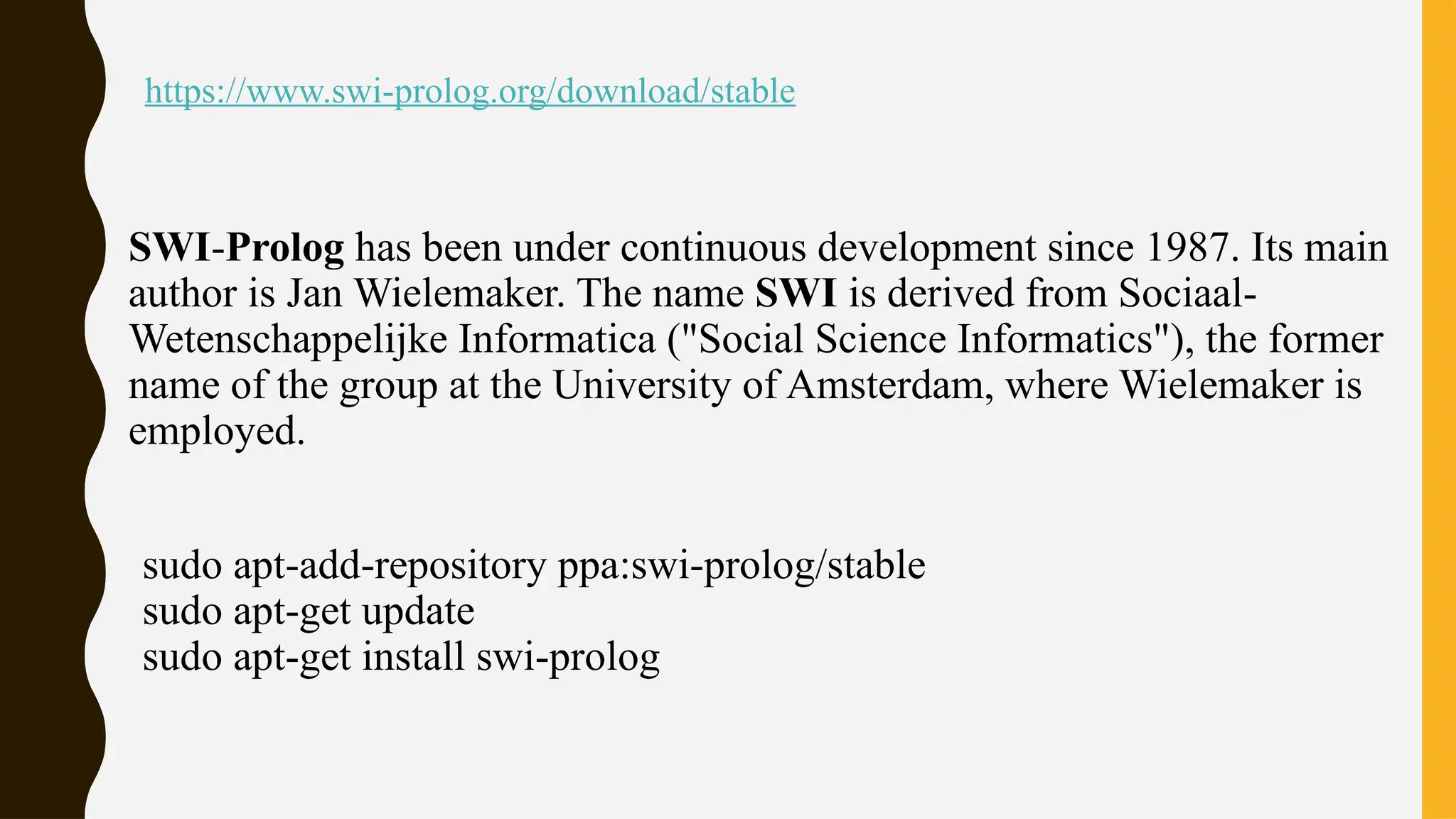 https://www.swi-prolog.org/download/stable
SWI-Prolog has been under continuous development since 1987. Its main
author is Jan Wielemaker. The name SWI is derived from Sociaal-
Wetenschappelijke Informatica ("Social Science Informatics"), the former
name of the group at the University of Amsterdam, where Wielemaker is
employed.
sudo apt-add-repository ppa:swi-prolog/stable
sudo apt-get update
sudo apt-get install swi-prolog
 