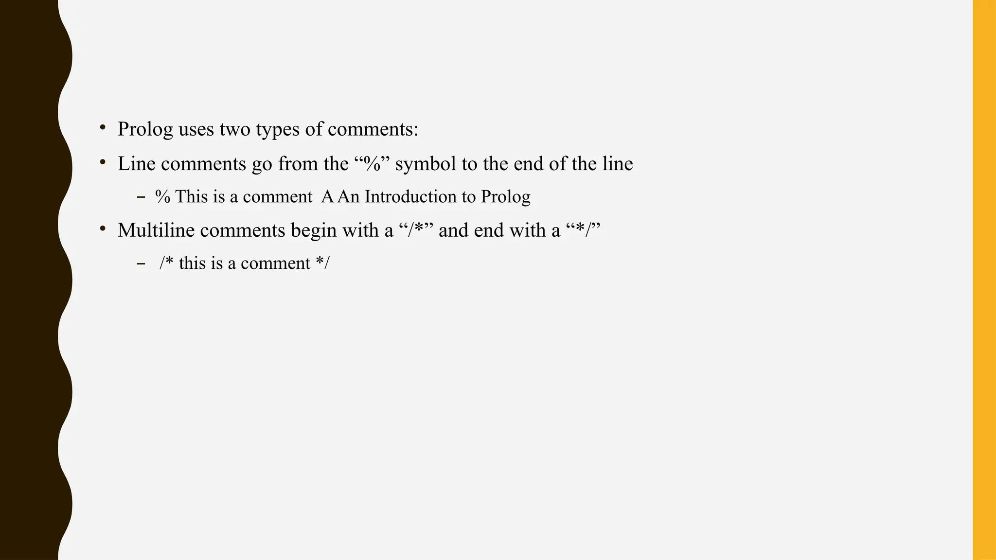 • Prolog uses two types of comments:
• Line comments go from the “%” symbol to the end of the line
– % This is a comment AAn Introduction to Prolog
• Multiline comments begin with a “/*” and end with a “*/”
– /* this is a comment */
 