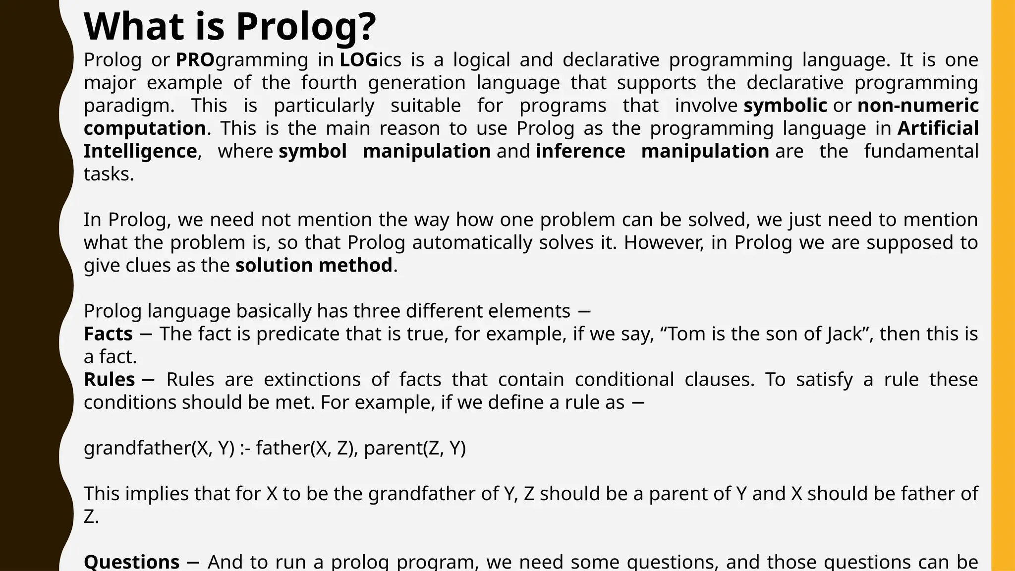 What is Prolog?
Prolog or PROgramming in LOGics is a logical and declarative programming language. It is one
major example of the fourth generation language that supports the declarative programming
paradigm. This is particularly suitable for programs that involve symbolic or non-numeric
computation. This is the main reason to use Prolog as the programming language in Artificial
Intelligence, where symbol manipulation and inference manipulation are the fundamental
tasks.
In Prolog, we need not mention the way how one problem can be solved, we just need to mention
what the problem is, so that Prolog automatically solves it. However, in Prolog we are supposed to
give clues as the solution method.
Prolog language basically has three different elements −
Facts The fact is predicate that is true, for example, if we say, “Tom is the son of Jack”, then this is
−
a fact.
Rules Rules are extinctions of facts that contain conditional clauses. To satisfy a rule these
−
conditions should be met. For example, if we define a rule as −
grandfather(X, Y) :- father(X, Z), parent(Z, Y)
This implies that for X to be the grandfather of Y, Z should be a parent of Y and X should be father of
Z.
Questions And to run a prolog program, we need some questions, and those questions can be
−
 