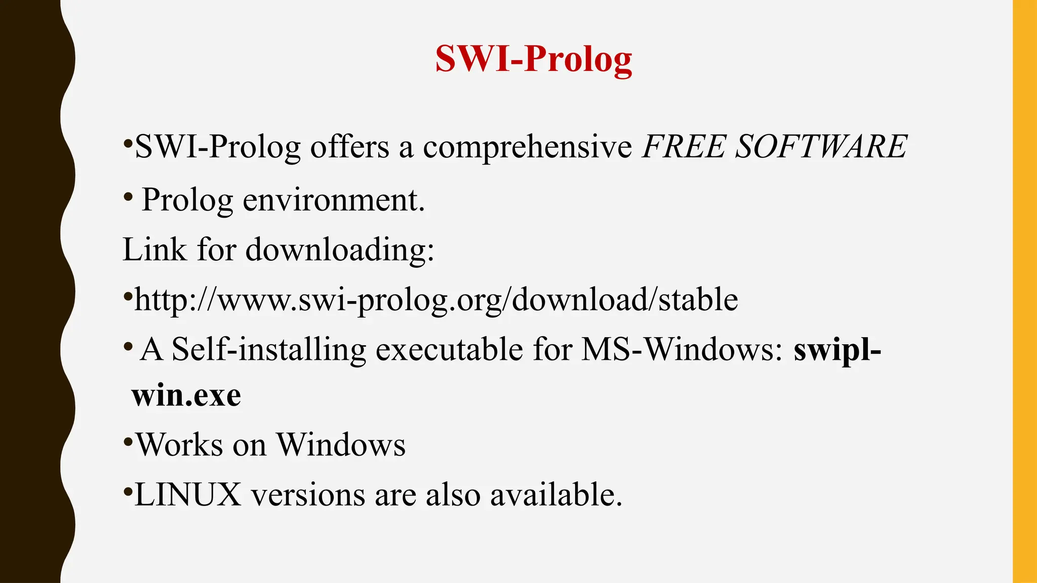 SWI-Prolog
•SWI-Prolog offers a comprehensive FREE SOFTWARE
• Prolog environment.
Link for downloading:
•http://www.swi-prolog.org/download/stable
•A Self-installing executable for MS-Windows: swipl-
win.exe
•Works on Windows
•LINUX versions are also available.
 