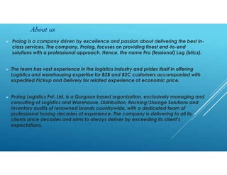  Prolog is a company driven by excellence and passion about delivering the best in-
class services. The company, Prolog, focuses on providing finest end-to-end
solutions with a professional approach. Hence, the name Pro (fessional) Log (istics).
 The team has vast experience in the logistics industry and prides itself in offering
Logistics and warehousing expertise for B2B and B2C customers accompanied with
expedited Pickup and Delivery for related experience at economic price.
 Prolog Logistics Pvt. Ltd. is a Gurgaon based organization, exclusively managing and
consulting of Logistics and Warehouse, Distribution, Racking/Storage Solutions and
Inventory audits of renowned brands countrywide, with a dedicated team of
professional having decades of experience. The company is delivering to all its
clients since decades and aims to always deliver by exceeding its client’s
expectations.
About us
 
