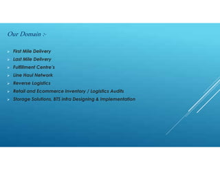  First Mile Delivery
 Last Mile Delivery
 Fulfillment Centre’s
 Line Haul Network
 Reverse Logistics
 Retail and Ecommerce Inventory / Logistics Audits
 Storage Solutions, BTS infra Designing & Implementation
Our Domain :-
 