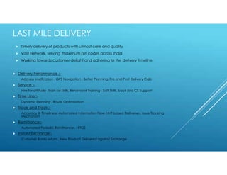  Delivery Performance :-
Address Verification , GPS Navigation , Better Planning, Pre and Post Delivery Calls
 Service :-
Hire for attitude -Train for Skills, Behavioral Training - Soft Skills, back End CS Support
 Time Line :-
Dynamic Planning , Route Optimization
 Trace and Track :-
Accuracy & Timeliness, Automated Information Flow, HHT based Deliveries , Issue Tracking
Mechanism
 Remittance:-
Automated Periodic Remittances - RTGS
 Instant Exchange:-
Customer Books return , New Product Delivered against Exchange
 Timely delivery of products with utmost care and quality
 Vast Network, serving maximum pin codes across India
 Working towards customer delight and adhering to the delivery timeline
LAST MILE DELIVERY
 