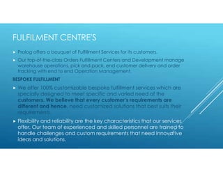 FULFILMENT CENTRE'S
 Prolog offers a bouquet of Fulfillment Services for its customers.
 Our top-of-the-class Orders Fulfillment Centers and Development manage
warehouse operations, pick and pack, end customer delivery and order
tracking with end to end Operation Management.
BESPOKE FULFILLMENT
 We offer 100% customizable bespoke fulfillment services which are
specially designed to meet specific and varied need of the
customers. We believe that every customer’s requirements are
different and hence, need customized solutions that best suits their
requirements.
 Flexibility and reliability are the key characteristics that our services
offer. Our team of experienced and skilled personnel are trained to
handle challenges and custom requirements that need innovative
ideas and solutions.
 