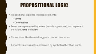 PROPOSITIONAL LOGIC
• Propositional logic has two basic elements:
– terms
– Connectives
• Terms are represented by letters (usually upper-case), and represent
the values true and false.
• Connectives, like the word suggests, connect two terms.
• Connectives are usually represented by symbols rather than words.
 