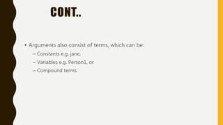 CONT..
• Arguments also consist of terms, which can be:
– Constants e.g. jane,
– Variables e.g. Person1, or
– Compound terms
 