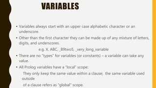 VARIABLES
• Variables always start with an upper case alphabetic character or an
underscore.
• Other than the first character they can be made up of any mixture of letters,
digits, and underscores.
e.g. X, ABC, _89two5, _very_long_variable
• There are no “types” for variables (or constants) – a variable can take any
value.
• All Prolog variables have a “local” scope:
They only keep the same value within a clause; the same variable used
outside
of a clause refers as “global” scope.
 
