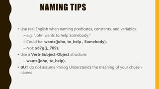 NAMING TIPS
• Use real English when naming predicates, constants, and variables.
– e.g. “John wants to help Somebody.”
– Could be: wants(john, to_help , Somebody).
– Not: x87g(j,_789).
• Use a Verb-Subject-Object structure:
– wants(john, to_help).
• BUT do not assume Prolog Understands the meaning of your chosen
names
 