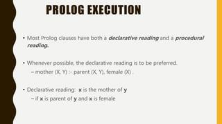 PROLOG EXECUTION
• Most Prolog clauses have both a declarative reading and a procedural
reading.
• Whenever possible, the declarative reading is to be preferred.
– mother (X, Y) :- parent (X, Y), female (X) .
• Declarative reading: x is the mother of y
– if x is parent of y and x is female
 