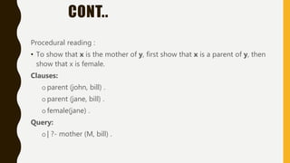 CONT..
Procedural reading :
• To show that x is the mother of y, first show that x is a parent of y, then
show that x is female.
Clauses:
oparent (john, bill) .
oparent (jane, bill) .
ofemale(jane) .
Query:
o| ?- mother (M, bill) .
 