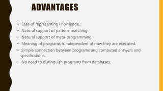 ADVANTAGES
• Ease of representing knowledge.
• Natural support of pattern-matching.
• Natural support of meta-programming.
• Meaning of programs is independent of how they are executed.
• Simple connection between programs and computed answers and
specifications.
• No need to distinguish programs from databases.
 