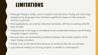 LIMITATIONS
• Although Prolog is widely used in research and education, Prolog and other logic
programming languages have not had a significant impact on the computer
industry in general.
• Most applications are small by industrial standards, with few exceeding 100,000
lines of code.
• Programming in the large is considered to be complicated because not all Prolog
compilers support modules
• because there are compatibility problems between the module systems of the
major Prolog compilers.
• Prolog is not purely declarative because of constructs like the cut operator,
• a procedural reading of a Prolog program is needed to understand it.
 