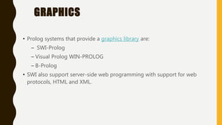 GRAPHICS
• Prolog systems that provide a graphics library are:
– SWI-Prolog
– Visual Prolog WIN-PROLOG
– B-Prolog
• SWI also support server-side web programming with support for web
protocols, HTML and XML.
 
