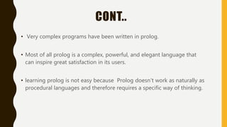 CONT..
• Very complex programs have been written in prolog.
• Most of all prolog is a complex, powerful, and elegant language that
can inspire great satisfaction in its users.
• learning prolog is not easy because Prolog doesn't work as naturally as
procedural languages and therefore requires a specific way of thinking.
 