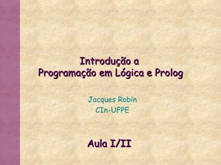 Introdução a  Programação em Lógica e Prolog Jacques Robin CIn-UFPE Aula I/II 