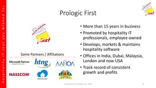 HospitalityITthatyouWISHedfor
Prologic First
• More than 15 years in business
• Promoted by hospitality IT
professionals, employee owned
• Develops, markets & maintains
hospitality software
• Offices in India, Dubai, Malaysia,
London and now USA
• Track record of consistent
growth and profits
Some Partners / Affiliations
Introduction to Prologic First, 2016 10
 