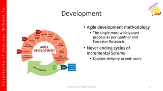 HospitalityITthatyouWISHedfor
Development
• Agile development methodology
• The single most widely used
process as per Gantner and
Forrester Research.
• Never ending cycles of
incremental Scrums
• Quicker delivery to end-users.
Introduction to Prologic First, 2016 13
 