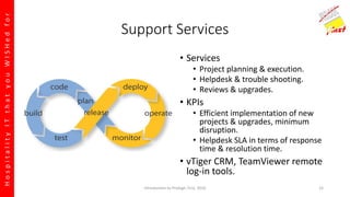 HospitalityITthatyouWISHedfor
Support Services
• Services
• Project planning & execution.
• Helpdesk & trouble shooting.
• Reviews & upgrades.
• KPIs
• Efficient implementation of new
projects & upgrades, minimum
disruption.
• Helpdesk SLA in terms of response
time & resolution time.
• vTiger CRM, TeamViewer remote
log-in tools.
Introduction to Prologic First, 2016 15
 
