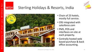 HospitalityITthatyouWISHedfor
Sterling Holidays & Resorts, India
• Chain of 23 hotels,
mostly full service.
• CRS integrated with
salesforce.com
• PMS, POS and
interfaces on-site at
each property.
• Centrally hosted web
based purchase & back
office accounting.
Introduction to Prologic First, 2016 20
 