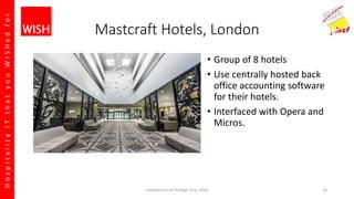 HospitalityITthatyouWISHedfor
Mastcraft Hotels, London
• Group of 8 hotels
• Use centrally hosted back
office accounting software
for their hotels.
• Interfaced with Opera and
Micros.
Introduction to Prologic First, 2016 23
 