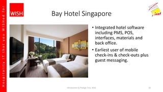 HospitalityITthatyouWISHedfor
Bay Hotel Singapore
• Integrated hotel software
including PMS, POS,
interfaces, materials and
back office.
• Earliest user of mobile
check-ins & check-outs plus
guest messaging.
Introduction to Prologic First, 2016 24
 
