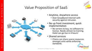 HospitalityITthatyouWISHedfor
Value Proposition of SaaS
• Anytime, Anywhere access
• Over broadband Internet with
security against intrusion.
• No up front investment, quick
implementation
• No servers to buy, no software to
license. Needs almost no training.
Hotel can go live in 4 hours!
• Shared services
• Chains can share scarce resources
amongst units while enforcing
standards.
Introduction to Prologic First, 2016 28
 
