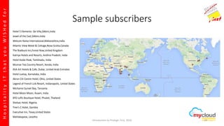 HospitalityITthatyouWISHedfor
Sample subscribers
Hotel 5 Elements- De Villa,Sikkim,India
Jewel of the East,Sikkim,India
Welcom Rama International,Maharashtra,India
Atlantic View Motel & Cottage,Nova Scotia,Canada
The Roebuck Inn,Forest Row,United Kingdom
Katriya Hotels and Resorts, Andhra Pradesh, India
Hotel Kodai Peak, Tamilnadu, India
Munnar Tea Country Resort, Kerala, India
XVA Art Hotels & Cafe, Dubai, United Arab Emirates
Hotel Luxtay, Karnataka, India
Akron Citi Centre Hotel, Ohio, United States
Legend of French Lick Resort, Indianapolis, United States
Michamvi Sunset Bay, Tanzania
Hotel Moon Moon, Assam, India
BYD Lofts Boutique Hotel, Phuket, Thailand
Shelvac Hotel, Nigeria
Tree's C Hotel, Gambia
Executive Inn, Texas,United States
Mahlakapese, Lesotho
Introduction to Prologic First, 2016 29
 