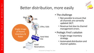 HospitalityITthatyouWISHedfor
Better distribution, more easily
• The challenge
• Not possible to ensure that
all channels are correctly
updated 24/7.
• Revenue lost due to channel
management errors.
• Prologic First’s solution
• Single-image inventory
strategy.
• Automated distribution and
channel updates.
Single image
of Rooms
Inventory &
Rates
CRS
OTAs / GDS
Hotel Web
Site
Hotel
Reservations
Introduction to Prologic First, 2016 3
 