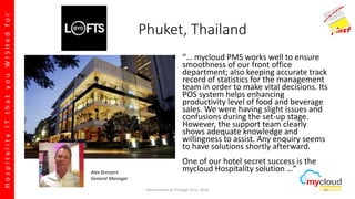 HospitalityITthatyouWISHedfor
Phuket, Thailand
“… mycloud PMS works well to ensure
smoothness of our front office
department; also keeping accurate track
record of statistics for the management
team in order to make vital decisions. Its
POS system helps enhancing
productivity level of food and beverage
sales. We were having slight issues and
confusions during the set-up stage.
However, the support team clearly
shows adequate knowledge and
willingness to assist. Any enquiry seems
to have solutions shortly afterward.
One of our hotel secret success is the
mycloud Hospitality solution …”Alex Bressers
General Manager
Introduction to Prologic First, 2016 30
 