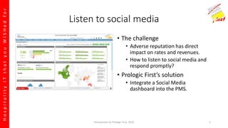 HospitalityITthatyouWISHedfor
Listen to social media
• The challenge
• Adverse reputation has direct
impact on rates and revenues.
• How to listen to social media and
respond promptly?
• Prologic First’s solution
• Integrate a Social Media
dashboard into the PMS.
Introduction to Prologic First, 2016 5
 
