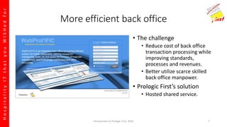 HospitalityITthatyouWISHedfor
More efficient back office
• The challenge
• Reduce cost of back office
transaction processing while
improving standards,
processes and revenues.
• Better utilize scarce skilled
back office manpower.
• Prologic First’s solution
• Hosted shared service.
Introduction to Prologic First, 2016 7
 